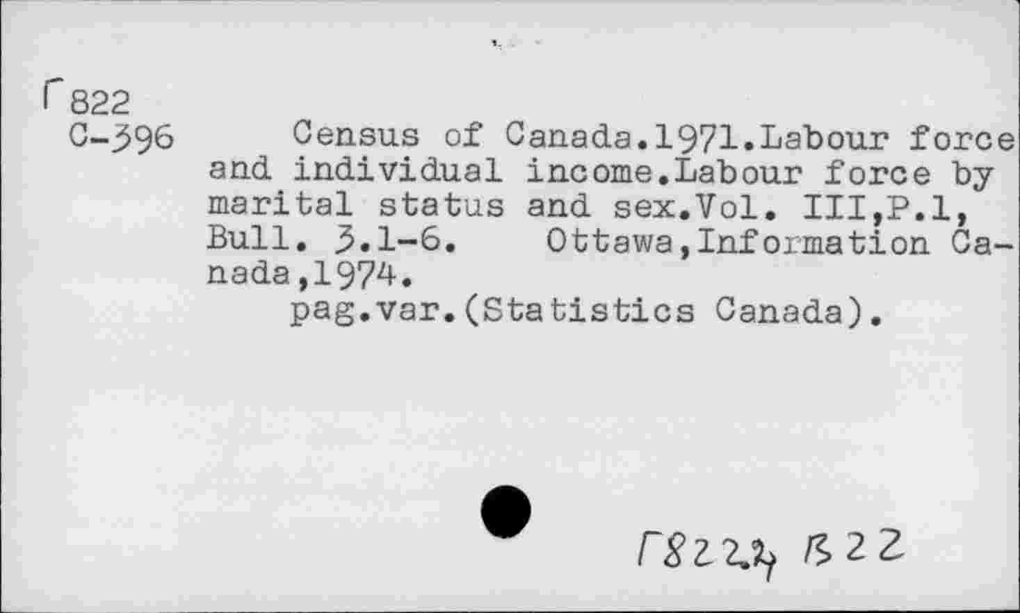 ﻿r 822
C-396 Census of Canada.1971.Labour force and individual income.Labour force by marital status and sex.Vol. III,P.l, Bull. ,5.1-6. Ottawa,Information Canada ,1974.
pag.var.(Statistics Canada).
£22